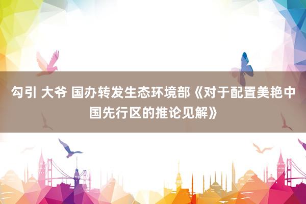 勾引 大爷 国办转发生态环境部《对于配置美艳中国先行区的推论见解》