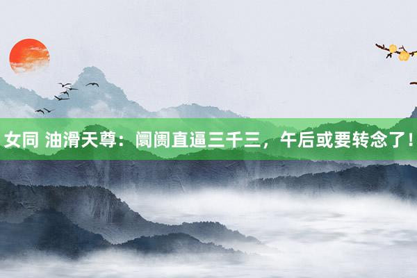 女同 油滑天尊：阛阓直逼三千三，午后或要转念了！